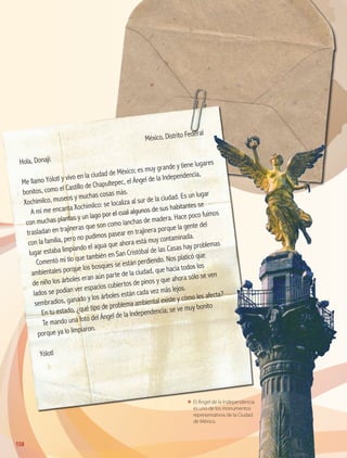 ΕΕ El Ángel de la Independencia
es uno de los monumentos
representativos de la Ciudad
de México.
	
México, Distrito Federal
Hola, Donají:
Me llamo Yólotl y vivo en la ciudad de México; es muy grande y tiene lugares
bonitos, como el Castillo de Chapultepec, el Ángel de la Independencia,
Xochimilco, museos y muchas cosas más.
A mí me encanta Xochimilco: se localiza al sur de la ciudad. Es un lugar
con muchas plantas y un lago por el cual algunos de sus habitantes se
trasladan en trajineras que son como lanchas de madera. Hace poco fuimos
con la familia, pero no pudimos pasear en trajinera porque la gente del
lugar estaba limpiando el agua que ahora está muy contaminada.
Comentó mi tío que también en San Cristóbal de las Casas hay problemas
ambientales porque los bosques se están perdiendo. Nos platicó que
de niño los árboles eran aún parte de la ciudad, que hacia todos los
lados se podían ver espacios cubiertos de pinos y que ahora sólo se ven
sembradíos, ganado y los árboles están cada vez más lejos.
En tu estado, ¿qué tipo de problema ambiental existe y cómo les afecta?
Te mando una foto del Ángel de la Independencia; se ve muy bonito
porque ya lo limpiaron.
Yólotl
158
AB-GEO B5_p.148-183.indd 158 12/12/11 10:26
 