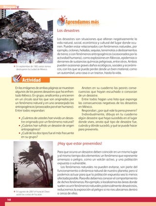 Actividad
Enlasimágenesdeambaspáginassemuestran
algunos de los peores desastres que ha enfren-
tado México. En grupo, analícenlos y encierren
en un círculo azul los que son originados por
un fenómeno natural y en uno anaranjado los
antropogénicos(provocadosporelserhumano).
Entre todos respondan:
•• ¿Cuántos de ustedes han vivido un desas-
tre originado por un fenómeno natural?
•• ¿Cuántos han sufrido un desastre de origen
antropogénico?
•• ¿Cuál de los dos tipos fue el más frecuente
en su grupo?
Anoten en su cuaderno las peores conse-
cuencias que hayan escuchado o conozcan
de un desastre.
Entre todos hagan una lista que exponga
las consecuencias negativas de los desastres
en México.
Respondan: ¿por qué vale la pena prevenir?
Individualmente, dibuja en tu cuaderno
algún desastre que haya sucedido en el lugar
donde vives, anota qué tipo de desastre fue,
cuándo y dónde sucedió, y qué se puede hacer
para prevenirlo.
ΕΕ En septiembre de 1985 varios sismos
destruyeron la ciudad de México.
ΕΕ En agosto de 2007 el huracán Dean
azotó las costas deYucatán.
¡Hay que estar prevenidos!
Para que ocurra un desastre deben coincidir en un mismo lugar
y al mismo tiempo dos elementos: un fenómeno que represente
amenaza o peligro, como un volcán activo, y una población
expuesta o vulnerable.
Los fenómenos naturales no pueden evitarse, son parte del
funcionamiento o dinámica natural de nuestro planeta; pero sí
podemos actuar para que la población expuesta sea lo menos
afectadaposible.Paraellodebemosconocerelcomportamiento
dedichosfenómenos.Porejemplo,silocalizamoslasáreasdonde
suelenocurrirfenómenosnaturalespotencialmentedesastrosos,
reduciremos la exposición al peligro si no nos ubicamos dentro
o cerca de ellas.
Los desastres
Los desastres son situaciones que alteran negativamente la
vida natural, social, económica y cultural del lugar donde ocu-
rren. Pueden estar relacionados con fenómenos naturales, por
ejemplo,ciclones,heladas,sequías,terremotosodeslizamientos
de tierra; o con fenómenos antropogénicos (ocasionados por la
actividad humana), como explosiones en fábricas, epidemias o
derrames de sustancias químicas peligrosas, entre otros. Ambos
pueden ocasionar graves daños ecológicos, sociales y económi-
cos, con los que se puede perder desde un bien material, como
un automóvil, una casa o un tractor, hasta la vida.
Aprendamos más
VBloque
168
AB-GEO B5_p.148-183.indd 168 12/12/11 10:27
 