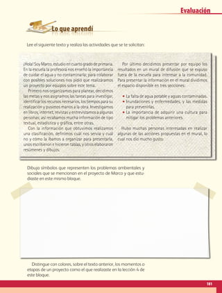 Lo que aprendí
Evaluación
¡Hola! Soy Marco, estudio en cuarto grado de primaria.
En la escuela la profesora nos enseñó la importancia
de cuidar el agua y no contaminarla; para colaborar
con posibles soluciones nos pidió que realizáramos
un proyecto por equipos sobre este tema.
Primero nos organizamos para planear, decidimos
las metas y nos asignamos las tareas para investigar,
identificar los recursos necesarios, los tiempos para su
realización y pusimos manos a la obra. Investigamos
en libros, internet, revistas y entrevistamos a algunas
personas; así recabamos mucha información de tipo
textual, estadística y gráfica, entre otras.
Con la información que obtuvimos realizamos
una clasificación, definimos cuál nos servía y cuál
no y cómo la íbamos a organizar para presentarla,
unos escribieron e hicieron tablas, y otros elaboraron
resúmenes y dibujos.
Por último decidimos presentar por equipo los
resultados en un mural de difusión que se expuso
fuera de la escuela para interesar a la comunidad.
Para presentar la información en el mural dividimos
el espacio disponible en tres secciones:
•• La falta de agua potable y aguas contaminadas.
•• Inundaciones y enfermedades, y las medidas
para prevenirlas.
•• La importancia de adquirir una cultura para
mitigar los problemas anteriores.
Hubo muchas personas interesadas en realizar
algunas de las acciones propuestas en el mural, lo
cual nos dio mucho gusto.
Dibuja símbolos que representen los problemas ambientales y
sociales que se mencionan en el proyecto de Marco y que estu-
diaste en este mismo bloque.
Distingue con colores, sobre el texto anterior, los momentos o
etapas de un proyecto como el que realizaste en la lección 4 de
este bloque.
Lee el siguiente texto y realiza las actividades que se te solicitan:
181
AB-GEO B5_p.148-183.indd 181 12/12/11 10:27
 