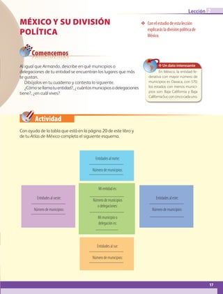 Actividad
Al igual que Armando, describe en qué municipios o
delegaciones de tu entidad se encuentran los lugares que más
te gustan.
Dibújalos en tu cuaderno y contesta lo siguiente.
¿Cómosellamatuentidad?,¿cuántosmunicipiosodelegaciones
tiene?, ¿en cuál vives?
MÉXICO Y SU DIVISIÓN
POLÍTICA
❖❖ Con el estudio de esta lección
explicarás la división política de
México.
Comencemos
Con ayuda de la tabla que está en la página 20 de este libro y
de tu Atlas de México completa el siguiente esquema.
✥ Un dato interesante
En México, la entidad fe-
derativa con mayor número de
municipios es Oaxaca, con 570;
los estados con menos munici-
pios son: Baja California y Baja
CaliforniaSur,concincocadauno.
Mi entidad es:
Número de municipios
o delegaciones:
Mi municipio o
delegación es:
Entidades al este:
Número de municipios:
Entidades al oeste:
Número de municipios:
Entidades al norte:
Número de municipios:
Entidades al sur:
Número de municipios:
17
Lección 2
AB-GEO B1_p. 1-41.indd 17 12/12/11 10:13
 