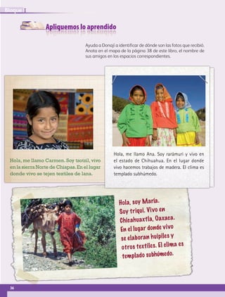 Apliquemos lo aprendido
Ayuda a Donají a identificar de dónde son las fotos que recibió.
Anota en el mapa de la página 38 de este libro, el nombre de
sus amigos en los espacios correspondientes.
Hola, soy María.
Soy triqui. Vivo en
Chicahuaxtla, Oaxaca.
En el lugar donde vivo
se elaboran huipiles y
otros textiles. El clima es
templado subhúmedo.
Hola, me llamo Ana. Soy rarámuri y vivo en
el estado de Chihuahua. En el lugar donde
vivo hacemos trabajos de madera. El clima es
templado subhúmedo.
Hola, me llamo Carmen. Soy tzotzil, vivo
en la sierra Norte de Chiapas.En el lugar
donde vivo se tejen textiles de lana.
36
IBloque
AB-GEO B1_p. 1-41.indd 36 12/12/11 10:14
 