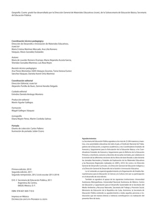 Geografía. Cuarto grado fue desarrollado por la Dirección General de Materiales Educativos (dgme), de la Subsecretaría de Educación Básica, Secretaría
de Educación Pública.
Coordinación técnico-pedagógica
Dirección de Desarrollo e Innovación de Materiales Educativos,
dgme/sep
María Cristina Martínez Mercado, Ana Lilia Romero
Vázquez, Alexis González Dulzaides
Autores
María de Lourdes Romero Ocampo, María Alejandra Acosta García,
Sheridan González Martínez, Luis Reza Reyes
Revisión técnico-pedagógica
Ana Flores Montañez, Edith Vázquez Zacarías, Tania Vanesa Eunice
Sánchez Vázquez, Daniela Aseret Ortiz Martínez
Coordinación editorial
Dirección Editorial, dgme/sep
Alejandro Portilla de Buen, Zamná Heredia Delgado
Cuidado editorial
Eréndira Daniela Verdugo Montero
Producción editorial
Martín Aguilar Gallegos
Formación
Magali Gallegos Vázquez
Iconografía
Diana Mayén Pérez, Martín Cordoba Salinas
Portada
Diseño de colección: Carlos Palleiro
Ilustración de portada: Julián Cicero
Primera edición, 2010
Segunda edición, 2011
Segunda reimpresión, 2012 (ciclo escolar 2013-2014)
D.R. ©	 Secretaría de Educación Pública, 2011
	 Argentina 28, Centro,
	 06020, México, D. F.
ISBN: 978-607-469-710-0
Impreso en México
Distribución gratuita-Prohibida su venta
Agradecimientos
La Secretaría de Educación Pública agradece a los más de 23 284 maestros y maes-
tras, a las autoridades educativas de todo el país, al Sindicato Nacional de Traba-
jadores de la Educación, a expertos académicos, a los Coordinadores Estatales de
Asesoría y Seguimiento para la Articulación de la Educación Básica, a los Coor-
dinadores Estatales de Asesoría y Seguimiento para la Reforma de la Educación
Primaria, a monitores, asesores y docentes de escuelas normales, por colaborar en
la revisión de las diferentes versiones de los libros de texto llevada a cabo durante
las Jornadas Nacionales y Estatales de Exploración de los Materiales Educativos
y las Reuniones Regionales realizadas en 2009 y 2010. Así como a la Dirección
General de Desarrollo Curricular, a la Dirección General de Educación Indígena y
a la Dirección General de Desarrollo de la Gestión e Innovación Educativa.
La sep extiende un especial agradecimiento a la Organización de Estados Ibe-
roamericanos para la Educación, la Ciencia y la Cultura (oei) por su participación
en el desarrollo de esta edición.
También se agradece el apoyo de las siguientes instituciones: Universidad
Autónoma Metropolitana, Universidad Nacional Autónoma de México, Centro
de Educación y Capacitación para el Desarrollo Sustentable de la Secretaría del
Medio Ambiente y Recursos Naturales, Secretaría del Trabajo y Previsión Social,
Ministerio de Educación de la República de Cuba. Asimismo, la Secretaría de
Educación Pública extiende su agradecimiento a todas aquellas personas e ins-
tituciones que de manera directa o indirecta contribuyeron a la realización del
presente libro de texto.
AB-GEO-4-LEGAL.indd 2 12/06/12 13:03
 