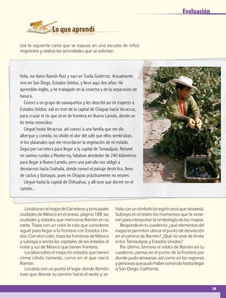 Lo que aprendí
Evaluación
Lee la siguiente carta que se expuso en una escuela de niños
migrantes y realiza las actividades que se solicitan.
Localiza en el mapa de Carreteras y principales
ciudades de México en el anexo, página 188, las
ciudades y estados que menciona Ramón en su
carta. Traza con un color la ruta que consideres
siguió para llegar a la frontera con Estados Uni-
dos. Con otro color, traza las fronteras de México
y subraya o anota las capitales de los estados al
norte y sur de México que tienen frontera.
Localiza sobre el mapa los estados que tienen
clima cálido húmedo, como en el que nació
Ramón.
Localiza con un punto el lugar donde Ramón
tuvo que desviar su camino hacia el oeste y se-
ñala con un símbolo la región seca que atravesó.
Subraya en el relato los momentos que te sirvie-
ron para interpretar la simbología de los mapas.
Responde en tu cuaderno: ¿qué elementos del
mapa te permiten ubicar el punto de desviación
en el camino de Ramón? ¿Qué río sirve de límite
entre Tamaulipas y Estados Unidos?
Por último, termina el relato de Ramón en tu
cuaderno, piensa en el punto de la frontera por
donde pudo atravesar, así como en las regiones
y personas que pudo haber conocido hasta llegar
a San Diego, California.
Hola, me llamo Ramón Ruiz y nací en Tuxtla Gutiérrez. Actualmente
vivo en San Diego, Estados Unidos, y llevo aquí dos años. He
aprendido inglés, y he trabajado en la cosecha y en la separación de
basura.
Conocí a un grupo de oaxaqueños y les describí así mi trayecto a
Estados Unidos: salí en tren de la capital de Chiapas hacia Veracruz,
para cruzar el río que sirve de frontera en Nuevo Laredo, donde un
tío tenía conocidos.
Llegué hasta Veracruz, ahí conocí a una familia que me dio
albergue y comida; no olvido el olor del café que ellos sembraban,
ni los platanales que me recordaron la vegetación de mi estado.
Seguí por carretera para llegar a la capital de Tamaulipas. Retomé
mi camino rumbo a Monterrey, faltaban alrededor de 240 kilómetros
para llegar a Nuevo Laredo, pero una patrulla nos obligó a
desviarnos hacia Coahuila, donde conocí el paisaje desértico, lleno
de cactus y biznagas, pues en Chiapas prácticamente no existen.
Llegué hasta la capital de Chihuahua, y allí tuve que dormir en el
camión...
39
AB-GEO B1_p. 1-41.indd 39 12/12/11 10:14
 