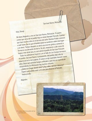 ΕΕ La lava cubrió al pueblo de San
Juan Paricutín.
	
San Juan Nuevo, Michoacán
Hola, Donají:
Me llamo Alejandro y vivo en San Juan Nuevo, Michoacán. Te quiero
contar que cerca de mi pueblo hay un volcán llamado Paricutín. Cuentan
que hace muchos años en el terreno del señor Dionisio Pulido comenzó
a salir humo, por lo que el hombre puso su sombrero sobre ese lugar
y se elevó. Tiempo después se abrió una enorme grieta y comenzó a
formarse una elevación de tierra. De ahí, empezaron a salir rocas de
fuego y más tarde lava, la cual cubrió el pueblo de San Juan Paricutín.
Todos los pobladores huyeron y en el Valle de Los Conejos formaron
mi pueblo, San Juan Nuevo. Curiosamente, del pueblo viejo sólo se
observa la torre de la iglesia. El volcán arrojó materiales durante nueve
años. Dicen que parecían fuegos artificiales y que era un espectáculo
sorprendente. En Michoacán hay muchos volcanes.
¿Cómo es el lugar donde vives? ¿Hay valles, sierras o llanuras?
Espero que puedas venir a mi casa para llevarte al Paricutín.
Hasta pronto.
Alejandro
44
AB-GEO B2_p.42-83.indd 44 12/12/11 10:52
 