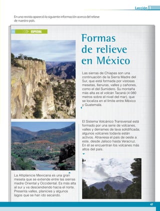 En una revista apareció la siguiente información acerca del relieve
de nuestro país.
25 ESPECIAL
Las sierras de Chiapas son una
continuación de la Sierra Madre del
Sur, que está formada por vistosas
mesetas, llanuras, valles y cañones,
como el del Sumidero. Su montaña
más alta es el volcán Tacaná (4 080
metros sobre el nivel del mar), que
se localiza en el límite entre México
y Guatemala.
Formas
de relieve
en México
El Sistema Volcánico Transversal está
formado por una serie de volcanes,
valles y derrames de lava solidificada;
algunos volcanes todavía están
activos. Atraviesa el país de oeste a
este, desde Jalisco hasta Veracruz.
En él se encuentran los volcanes más
altos del país.
La Altiplanicie Mexicana es una gran
meseta que se extiende entre las sierras
madre Oriental y Occidental. Es más alta
al sur y va descendiendo hacia el norte.
Presenta valles, planicies y algunos
lagos que se han ido secando.
47
Lección 1
AB-GEO B2_p.42-83.indd 47 12/12/11 10:52
 