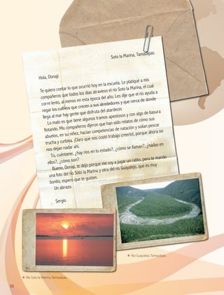 ΕΕ Río Soto la Marina, Tamaulipas.
ΕΕ Río Guayalejo, Tamaulipas.
	
Soto la Marina, Tamaulipas
Hola, Donají:
Te quiero contar lo que ocurrió hoy en la escuela. Le platiqué a mis
compañeros que todos los días atravieso el río Soto la Marina, el cual
corre lento, al menos en esta época del año. Les dije que el río ayuda a
regar los cultivos que crecen a sus alrededores y que cerca de donde
llega al mar hay gente que disfruta del atardecer.
Lo malo es que tiene algunos tramos apestosos y con algo de basura
flotando. Mis compañeros dijeron que han oído relatos de cómo sus
abuelos, en su niñez, hacían competencias de natación y solían pescar
trucha y curbina. ¡Claro que nos costó trabajo creerlo!, porque ahora no
nos dejan nadar ahí.
Tú, cuéntame, ¿hay ríos en tu estado?, ¿cómo se llaman?, ¿nadas en
ellos?, ¿cómo son?
Bueno, Donají, te dejo porque me voy a jugar un ratito, pero te mando
una foto del río Soto la Marina y otra del río Guayalejo, que es muy
bonito, espero que te gusten.
Un abrazo.
Sergio
52
AB-GEO B2_p.42-83.indd 52 12/12/11 10:53
 