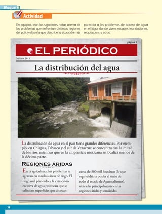 Actividad
La distribución del agua
página 1
México, 2011
La distrubución de agua en el país tiene grandes diferencias. Por ejem-
plo, en Chiapas, Tabasco y el sur de Veracruz se concentra casi la mitad
de los ríos; mientras que en la altiplanicie mexicana se localiza menos de
la décima parte.
En la agricultura, los problemas se
agravan en muchas áreas de riego. El
riego mal planeado y la extracción
excesiva de agua provocan que se
salinicen superficies que abarcan
cerca de 500 mil hectáreas (lo que
equivaldría a perder el suelo de
todo el estado de Aguascalientes),
ubicadas principalmente en las
regiones áridas y semiáridas.
EL PERIÓDICO
Regiones áridas
En equipos, lean las siguientes notas acerca de
los problemas que enfrentan distintas regiones
del país y elijan la que describe la situación más
parecida a los problemas de acceso de agua
en el lugar donde viven: escasez, inundaciones,
sequias, entre otros.
58
IIBloque
AB-GEO B2_p.42-83.indd 58 12/12/11 10:53
 