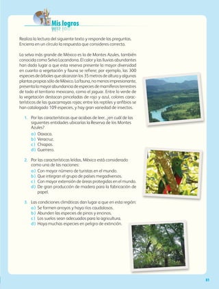 Mis logros
Realiza la lectura del siguiente texto y responde las preguntas.
Encierra en un círculo la respuesta que consideres correcta.
La selva más grande de México es la de Montes Azules, también
conocida como Selva Lacandona. El calor y las lluvias abundantes
han dado lugar a que esta reserva presente la mayor diversidad
en cuanto a vegetación y fauna se refiere; por ejemplo, las 300
especies de árboles que alcanzan los 35 metros de altura y algunas
plantaspropiassólodeMéxico.Lafauna,nomenosimpresionante,
presentalamayorabundanciadeespeciesdemamíferosterrestres
de todo el territorio mexicano, como el jaguar. Entre lo verde de
la vegetación destacan pinceladas de rojo y azul, colores carac-
terísticos de las guacamayas rojas; entre los reptiles y anfibios se
han catalogado 109 especies, y hay gran variedad de insectos.
1.	 Por las características que acabas de leer, ¿en cuál de las
siguientes entidades ubicarías la Reserva de los Montes
Azules?
a )	 Oaxaca.
b )	 Veracruz.
c )	 Chiapas.
d )	 Guerrero.
2.	 Por las características leídas, México está considerado
como una de las naciones:
a )	 Con mayor número de turistas en el mundo.
b )	 Que integran el grupo de países megadiversos.
c )	 Con mayor extensión de áreas protegidas en el mundo.
d )	De gran producción de madera para la fabricación de
papel.
3.	 Las condiciones climáticas dan lugar a que en esta región:
a )	 Se formen arroyos y haya ríos caudalosos.
b )	 Abunden las especies de pinos y encinos.
c )	 Los suelos sean adecuados para la agricultura.
d )	 Haya muchas especies en peligro de extinción.
81
AB-GEO B2_p.42-83.indd 81 12/12/11 10:54
 