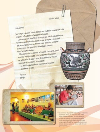 86
ΕΕ La cerámica de petatillo realizada por artesanos
de Tonalá, Jalisco, es una de las más bellas
de la alfarería mexicana. Se caracteriza por
su fina decoración con motivos tomados
de la naturaleza. La familia de José Bernabé,
originaria de Tonalá, fue una de las iniciadoras
de esta técnica que se ha preservado durante
generaciones.
	
Tonalá, Jalisco
Hola, Donají:
Soy Sergio y vivo en Tonalá, Jalisco, una ciudad artesanal que está
pegadita a Guadalajara, la capital del estado.
La maestra nos enseñó en un mapa que Tonalá y Guadalajara
forman una conurbación, es decir, que la capital y mi ciudad
crecieron hasta juntarse. Por eso casi todas las personas
que conozco van y vienen a Guadalajara como si
fuera la misma ciudad.
Mis vecinos hacen bonitas artesanías con barro, papel
maché o vidrio soplado, y las venden en el mercado
de artesanías de aquí y en el de Guadalajara. Incluso
creo que las mandan a otros países.
Te mando algunas fotos, espero que te gusten.
Escríbeme pronto.
Abrazos.
Sergio
AB-GEO B3_p.84-113.indd 86 12/12/11 10:17
 