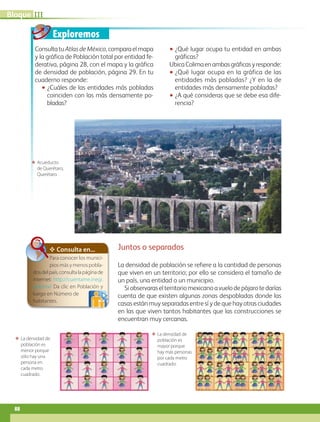Exploremos
Consultatu Atlas de México,comparaelmapa
y la gráfica de Población total por entidad fe-
derativa, página 28, con el mapa y la gráfica
de densidad de población, página 29. En tu
cuaderno responde:
•• ¿Cuáles de las entidades más pobladas
coinciden con las más densamente po-
bladas?
•• ¿Qué lugar ocupa tu entidad en ambas
gráficas?
UbicaColimaenambasgráficasyresponde:
•• ¿Qué lugar ocupa en la gráfica de las
entidades más pobladas? ¿Y en la de
entidades más densamente pobladas?
•• ¿A qué consideras que se debe esa dife-
rencia?
ΕΕ La densidad de
población es
menor porque
sólo hay una
persona en
cada metro
cuadrado.
ΕΕ La densidad de
población es
mayor porque
hay más personas
por cada metro
cuadrado.
ΕΕ Acueducto
de Querétaro,
Querétaro.
Juntos o separados
La densidad de población se refiere a la cantidad de personas
que viven en un territorio; por ello se considera el tamaño de
un país, una entidad o un municipio.
Siobservaraselterritoriomexicanoavuelodepájarotedarías
cuenta de que existen algunas zonas despobladas donde las
casas están muy separadas entre sí y de que hay otras ciudades
en las que viven tantos habitantes que las construcciones se
encuentran muy cercanas.
✥ Consulta en...
Para conocer los munici-
pios más y menos pobla-
dosdelpaís,consultalapáginade
internet: http://cuentame.inegi.
gob.mx/ Da clic en Población y
luego en Número de
habitantes.
IIIBloque
88
AB-GEO B3_p.84-113.indd 88 12/12/11 10:17
 
