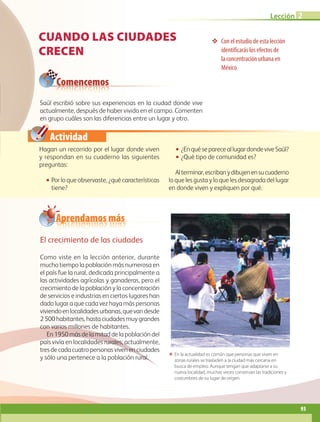 Actividad
CUANDO LAS CIUDADES
CRECEN
❖❖ Con el estudio de esta lección
identificarás los efectos de
la concentración urbana en
México.
Saúl escribió sobre sus experiencias en la ciudad donde vive
actual­­mente, después de haber vivido en el campo. Comenten
en gru­po cuáles son las diferencias entre un lugar y otro.
ΕΕ En la actualidad es común que personas que viven en
zonas rurales se trasladen a la ciudad más cercana en
busca de empleo. Aunque tengan que adaptarse a su
nueva localidad, muchas veces conservan las tradiciones y
costumbres de su lugar de origen.
Hagan un recorrido por el lugar donde viven
y respondan en su cuaderno las siguientes
preguntas:
•• Por lo que observaste, ¿qué características
tiene?
•• ¿EnquésepareceallugardondeviveSaúl?
•• ¿Qué tipo de comunidad es?
Alterminar,escribanydibujenensucuaderno
lo que les gusta y lo que les desagrada del lugar
en donde viven y expliquen por qué.
Comencemos
El crecimiento de las ciudades
Como viste en la lección anterior, durante
mucho tiempo la población más numerosa en
el país fue la rural, dedicada principalmente a
las actividades agrícolas y ganaderas, pero el
crecimiento de la población y la concentración
de servicios e industrias en ciertos lugares han
dado lugar a que cada vez haya más personas
viviendoenlocalidadesurbanas,quevandesde
2500habitantes,hastaciudadesmuygrandes
con varios millones de habitantes.
En1950másdelamitaddelapoblacióndel
país vivía en localidades rurales; actualmente,
tresdecadacuatropersonasvivenenciudades
y sólo una pertenece a la población rural.
Aprendamos más
Lección 2
93
AB-GEO B3_p.84-113.indd 93 12/12/11 10:17
 