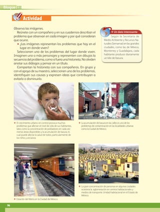 Actividad
ΕΕ La gran concentración de personas en algunas ciudades
ocasiona la aglomeración en centros habitacionales y
medios de transporte. Unidad habitacional en el Estado de
México.
Observa las imágenes.
Reúnete con un compañero y en sus cuadernos describan el
problema que observan en cada imagen y por qué consideran
que ocurre.
•• ¿Las imágenes representan los problemas que hay en el
lugar en donde viven?
Seleccionen uno de los problemas del lugar donde viven.
Imaginen uno o más personajes y representen con dibujos la
secuenciadelproblema,comosifueraunahistorieta.Noolviden
anotar sus diálogos y pensar en un título.
Compartan la historieta con sus compañeros. En grupo y
con el apoyo de su maestro, seleccionen uno de los problemas,
identifiquen sus causas y expresen ideas que contribuyan a
evitarlo o disminuirlo.
ΕΕ El crecimiento urbano sin control provoca muchos
problemas que afectan el nivel de vida de sus habitantes,
tales como la concentración de pobladores en cada vez
menos áreas disponibles y la acumulación de basura, lo
cual puede afectar la salud de todos, particularmente de
los niños y ancianos.
ΕΕ La acumulación de basura en las calles es uno de los
problemas de contaminación en las localidades urbanas
como la Ciudad de México.
ΕΕ Estación del Metro en la Ciudad de México.
IIIBloque
✥ Un dato interesante
Según la Secretaría de
Medio Ambiente y Recursos Na-
turales(Semarnat)enlasgrandes
ciudades, como las de México,
Monterrey y Guadalajara, cada
habitante produce diariamente
un kilo de basura.
96
AB-GEO B3_p.84-113.indd 96 12/12/11 10:17
 