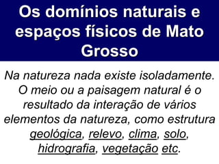 Os domínios naturais e
espaços físicos de Mato
Grosso
Na natureza nada existe isoladamente.
O meio ou a paisagem natural é o
resultado da interação de vários
elementos da natureza, como estrutura
geológica, relevo, clima, solo,
hidrografia, vegetação etc.
 