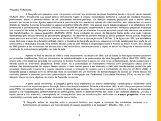 Prezados Professores,
A Geografia está presente como componente curricular nos ambientes escolares brasileiros desde o início do século passado
(VLACH, 2007). Inicialmente seu papel estava intimamente ligado à própria consolidação territorial e cultural da república brasileira,
promovendo, assim, o desenvolvimento de um pensamento nacional-patriótico. Os manuais didáticos produzidos para o ensino básico
estavam, por esses motivos, ligados essencialmente à memorização dos elementos naturais do nosso território, sem desenvolver um ensino
atrelado às relações humanas produzidas no espaço geográfico (CALLAI, 2007). Aos poucos alguns debates passaram a se estabelecer entre
professores e coordenadorias de ensino, sobretudo, em escolas de aplicação, experimentais e vocacionais, ensejando pequenas mudanças
nos conteúdos das aulas de Geografia, ao encaminhar uma visão na qual as atividades humanas assumem papel mais relevante nas análises
das transformações no espaço geográfico (BUITONI, 2010). Essa condução do ensino de Geografia trazia ainda uma visão regional,
representada pela escola francesa do pensamento geográfico. No decorrer da primeira metade do século passado, houve poucas mudanças
nessa estrutura, encontrando uma ruptura apenas na década de 1970 com a aprovação da lei 5.692 de 11 de Agosto de 1971, que estabelecia
novas diretrizes e bases da educação no Brasil. Assim, a disciplina de Geografia perde seu espaço no currículo escolar para fazer parte de um
único campo, o de Estudos Sociais, nova matéria escolar, junta-se com História e Organização Social e Política do Brasil. Assim, até a década
de 1980 passam a ser ministradas nas escolas sob o viés nacionalista, descaracterizando o objeto de estudo da Geografia e desarticulando a
construção do conhecimento geográfico em sala de aula.
Apenas no final da década de 1980 e, mais propriamente, na década de 1990, que as bases da educação nacional passaram
por profundas modificações. Com os movimentos de redemocratização e os pressupostos de uma Geografia Crítica (SANTOS, 2002), seu
ensino volta a ter presença garantida nos currículos do Ensino Fundamental e passa por uma nova contextualização, dando espaço para a
reflexão sobre os fenômenos geográficos. Sendo assim, há a consolidação do materialismo histórico como pressuposto básico para as
análises das transformações do espaço. Nesse sentido, o meio natural passa a ser analisado a partir das transformações produzidas pela
sociedade deslocando novamente o sujeito (relações sociais e produção do espaço) para a centralidade do discurso (VLACH, 2004). A
Geografia passa a dialogar com as demandas reais da sociedade em um momento de democratização de acesso ao ensino básico. Os
currículos passam a caminhar para certa padronização com a divulgação dos Parâmetros Curriculares Nacionais (PCN) no ano de 1997,
deixando claros os novos objetivos do ensino de Geografia na escola.
A partir desse movimento, a Geografia ganha nova importância no ensino fundamental, centralizando-a novamente como
componente curricular importante para a formação básica dos alunos brasileiros. Durante a década de 1990, a partir dos pressupostos trazidos
pelos PCNs, foi possível identificar o papel do ensino de Geografia nas escolas. Os movimentos sociais, econômicos e culturais da sociedade
passam a ser especializados, problematizando-os, pressupondo, assim, o desenvolvimento das aulas e dos materiais didáticos. Ou seja, o
sujeito passa a ser analisado, contemplando as consequências para as transformações verificadas no espaço geográfico. Essa nova
característica curricular pode ser verificada claramente nesse trecho:
“A Geografia estuda as relações entre o processo histórico que regula a formação das sociedades humanas e o
funcionamento da natureza, por meio da leitura do espaço geográfico e da paisagem”. (BRASIL, 1997, p. 74).
2
 