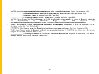 • SANTOS, Milton. Por uma outra globalização: do pensamento único à consciência universal. Record: Rio de Janeiro, 2000.
• ________________. Por uma Geografia nova: da crítica da Geografia a uma Geografia crítica. São Paulo: Edusp, 2002.
• ________________. Pensando o espaço do homem. Edusp, São Paulo: 2007.
• ________________. A natureza do espaço: técnica e tempo, razão e emoção. São Paulo: Edusp, 2008.
• SANTOS, Renato Emerson dos. Refletindo sobre a lei 10.639: possibilidades e necessidades do ensino de Geografia a partir de
um tensionamento do Movimento Negro. EGAL 2012. Disponível em:
http://www.observatoriogeograficoamericalatina.org.mx/egal12/Ensenanzadelageografia/Metodologiaparalaensenanza/89.pdf
• SIMIELLI, Maria Helena. O mapa como meio de comunicação e alfabetização cartográfica. In: ALMEIDA, Rosângela Doin de.
Cartografia escolar. São Paulo: Contexto, 2014.
• STRAFORINI, Rafael. Ensinar geografia: O desafio da totalidade-mundo nas séries iniciais. São Paulo: Annablume, 2005.
• VLACH, Vania Rubia. O ensino de Geografia no Brasil: uma perspectiva histórica. In: VESENTINI, José William (org.). O ensino de
Geografia no século XXI. Campinas: Papirus, 2004.
• ________________. Carlos Miguel Delgado de Carvalho e a “Orientação Moderna” em Geografia. In: VESENTINI, José William.
Geografia e ensino: textos críticos. Campinas: Papirus, 2007.
29
 