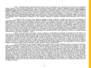 Para a construção desses elementos básicos para o ensino de Geografia, esse componente curricular deve ser trabalhado
desde o primeiro ano do Ensino Fundamental. Tanto o pensamento espacial, quanto o raciocínio geográfico devem ser estimulados e
compreendidos por meio do desenvolvimento dos conceitos que baseiam o pensamento científico e escolar da geografia: lugar, paisagem,
território e região (CASTRO; CORRÊA; GOMES, 2007). A compreensão da delimitação teórica de cada um deve estar presente em todos os
objetos de aprendizagem, levando os alunos a internalizarem progressivamente seus significados, e acima de tudo, suas relações com a vida
cotidiana. Essa organização conceitual facilita a leitura da realidade, tornando o espaço geográfico um objeto claro, concreto, dinâmico e
passível, portanto, de apropriação pelos estudantes. Na medida em que compreendem a formação de seus próprios lugares como áreas de
sistematização desses termos (STRAFORINI, 2005), podem se empoderar e construir espaços de esperança (HARVEY, 2004), principalmente
nas realidades onde a desigualdade socioespacial é mais presente, sobretudo em grandes metrópoles latino-americanas como o Rio de
Janeiro.
A cidade do Rio de Janeiro, suas diferentes paisagens, lugares, territórios e regiões são vistos como possibilidade de
construção desses conceitos. Essa possibilidade de trabalho pedagógico está relacionada às inúmeras características centrais, simbólicas e
patrimoniais que a cidade carioca ainda apresenta, assumindo, assim, uma capitalidade, ainda atual no cenário geográfico nacional (LESSA,
2005). Apesar das profundas diferenças urbanas que fazem parte da própria história de formação do espaço carioca, há a possibilidade de
construção do raciocínio geográfico, identificando os elementos de pertencimento, materializados nas identidades patrimoniais que cada
comunidade traz em suas culturas, levadas para os cotidianos escolares. Suas diferentes formas e funções (SANTOS, 2007), no decorrer da
história, produziram para o cenário atual possibilidades de trabalho, próximas dos alunos, viabilizando o ensino e a percepção dos fenômenos
geográficos. É possível, nesse sentido, usar a cidade como “sala de aula”, abrindo as portas intelectuais para que estudantes e professores
vejam o nosso espaço urbano para além das aparências que os rodeiam em seus cotidianos, levando para um debate íntimo, que dialoga com
suas vivências e valoriza as identidades, por vezes subterrâneas e/ou folclorizadas pela visão colonizada da cultura e do próprio sistema
educacional que nos sustenta. (QUIJANO, , 1992).
Dentre outras demandas curriculares e sociais, amplia-se a necessidade de mobilização e aplicação da lei 10.639/03, que
intervém nos conteúdos escolares, garantindo o direito ao ensino das histórias e culturas africanas. Nesse sentido, Santos (2012) coloca tal lei
como resultado material de uma longa história de lutas do Movimento Negro, demonstrando a necessidade de uma descolonização do
conhecimento e do saber (SANTOS, 2013; LANDER, 2005), tendo em vista que os materiais didáticos e os currículos escolares abordavam a
concepção do espaço-tempo como movimentos lineares, tocando em apenas um ponto de vista sobre a cultura, como algo monolítico e
constituída por apenas um conjunto matricial que, neste caso, é claramente percebido como etnocentrado no modelo europeu de sociedade e
de desenvolvimento. Por conta desses fatores, o trabalho pedagógico em Geografia deve abarcar o ensino da formação espacial por múltiplos
olhares, tal qual é na realidade, desconcentrando a visão já assentada nos modelos tradicionais, que marginalizam os povos negros e
indígenas da formação cultural, política e territorial brasileira, logrando a esses o status folclórico.
Ao nos depararmos com os inúmeros desafios para o desenvolvimento das competências básicas no Ensino Fundamental,
surge a necessidade de um intenso diálogo entre as práticas pedagógicas, aqui articuladas no componente da Geografia, e as novas
tecnologias e linguagens surgidas de seus usos sociais. É preciso que nos apropriemos dos meios de comunicação utilizados, com maior
frequência, pelos jovens, compreendendo sua dinamicidade e a sua velocidade, que alcançou uma impressionante capilaridade nos últimos
anos, concebendo aquilo que se consolidou como meio técnico-científico-informacional (SANTOS, 2000). Assim, somando-se a crescente
possibilidade de acesso aos ambientes virtuais, se construiu a possibilidade de construção dos conhecimentos para além do ambiente escolar,
tornando o ensino um processo contínuo, porém com muitas “vozes”. Nesse sentido, a escola, e mais especificamente as aulas de Geografia,
devem ser vistas de uma forma ainda mais criteriosa. Esses espaços contribuem para a conscientização e apropriação do uso das novas
tecnologias, possibilitando a ampliação da visão de mundo dos alunos. A mediação do professor se faz cada vez mais necessária, instigando,
demonstrando e levando os estudantes para novos horizontes. É preciso ainda ver essas ações como via de mão dupla, na medida em que
compreendemos e desenvolvemos em nosso trabalho pedagógico as habilidades necessárias para o uso dessas novas linguagens. As
geotecnologias, cada vez mais portáteis, pessoais e democráticas, são possibilidades de consolidação da concretude que exige o ensino de
Geografia, desenvolvendo junto aos alunos uma visão mais realista do espaço geográfico; esse, por sua vez, constituído por diferentes fluxos
em diferentes tempos.
4
 