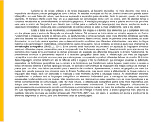 Apropriar-se de novas práticas e de novas linguagens, já bastante difundidas no meio discente, não retira a
importância de eficazes práticas pedagógicas como a leitura. As escolas municipais do Rio de Janeiro contam com grande acervo
bibliográfico em suas Salas de Leitura, que deve ser explorado e expandido pelos docentes, tanto do primeiro, quanto do segundo
segmento. A literatura infanto-juvenil traz em si a capacidade de comunicação direta com os jovens, além de abordar temas e
conceitos necessários ao desenvolvimento do raciocínio geográfico. A mediação pedagógica entre a palavra escrita e os possíveis
usos para o ensino de Geografia é um desafio que contribui para a melhoria do desempenho dos alunos, auxiliando ainda a
capacidade interpretativa necessária para a compreensão de outros campos do saber e, mais amplamente, para a vida diária.
Aliada a todos esses movimentos, a compreensão dos mapas e o domínio dos elementos que o compõem tem sido
um dos pilares para o ensino de Geografia na educação básica. Tal processo se inicia ainda no primeiro segmento do Ensino
Fundamental e prossegue durante os demais anos, se aprofundando e sendo apropriado pelas mais diferentes temáticas que farão
parte dos debates nas aulas de diferentes campos do conhecimento. Nesse sentido, desde os primeiros anos escolares, os atuais
documentos do currículo carioca apontam para o desenvolvimento simultâneo das diferentes alfabetizações, para além da língua
materna e da aprendizagem matemática, compreendendo outras linguagens; nesse contexto, se encaixa aquilo que chamamos de
alfabetização cartográfica (SIMIELLI, 2014). Esse conceito está relacionado ao processo de aquisição da linguagem simbólica
usada em diferentes mapas, necessários para a compreensão dos fenômenos espaciais. O desenvolvimento junto aos alunos dos
elementos dos mapas deve acompanhar os demais processos de aquisição das diferentes linguagens no Ensino Fundamental. Se
pretendemos estimular o pensamento espacial e o raciocínio geográfico desde cedo, a alfabetização por meio da linguagem
cartográfica é um dos principais recursos para que o aluno possa compreender e produzir diferentes leituras de mundo. O domínio
dessa linguagem constitui também um ato de reflexão sobre o espaço vivido na medida em que consegue visualizar e, sobretudo,
espacializar os fenômenos geográficos que o cercam e os fenômenos que transformam outros lugares. Assim como o acesso a
leitura em textos literários e demais tipologias textuais, ter acesso e compreensão da linguagem dos mapas conduz as crianças e
jovens para um olhar, uma leitura necessária para o exercício da cidadania. Aparentemente, o ensino de geografia por meio dos
mapas tem grande presença nos primeiros anos do Ensino Fundamental, mas assim como a alfabetização na língua materna, a
linguagem dos mapas deve ser exercitada e revisitada a todo momento durante a educação básica. Ao desenvolver diferentes
competências, o professor terá na linguagem cartográfica um elemento fundamental para a concepção das relações espaciais,
expressadas fundamentalmente nos mapas. Mais recentemente, se relacionarmos essas questões com as novas tecnologias e as
formas contemporâneas de comunicação, cada vez mais virtuais, a alfabetização cartográfica ganha ainda mais importância, pois
dialoga com demandas do mundo atual, globalizado e intensamente informacional. O ensino de Geografia, utilizando-se do
geoprocessamento e sensoriamento remoto, contribui para a apropriação dos mapas por meio dos ambientes virtuais, mais realistas
em suas representações do espaço geográfico. Essa maneira de enxergar o mundo torna a análise geográfica mais próxima da
realidade, retirando do mapa seu caráter ultrapassado (RICHTER, 2017), que, por vezes, é apontado por alunos e professores de
diferentes segmentos do ensino, para uma ferramenta ativa de aprendizagem.
5
 