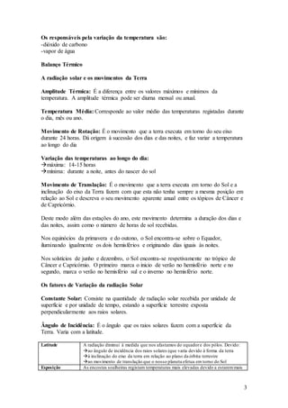 3
Os responsáveis pela variação da temperatura são:
-dióxido de carbono
-vapor de água
Balanço Térmico
A radiação solar e os movimentos da Terra
Amplitude Térmica: É a diferença entre os valores máximos e mínimos da
temperatura. A amplitude térmica pode ser diurna mensal ou anual.
Temperatura Média: Corresponde ao valor médio das temperaturas registadas durante
o dia, mês ou ano.
Movimento de Rotação: É o movimento que a terra executa em torno do seu eixo
durante 24 horas. Dá origem à sucessão dos dias e das noites, e faz variar a temperatura
ao longo do dia
Variação das temperaturas ao longo do dia:
máxima: 14-15 horas
mínima: durante a noite, antes do nascer do sol
Movimento de Translação: É o movimento que a terra executa em torno do Sol e a
inclinação do eixo da Terra fazem com que esta não tenha sempre a mesma posição em
relação ao Sol e descreva o seu movimento aparente anual entre os tópicos de Câncer e
de Capricórnio.
Deste modo além das estações do ano, este movimento determina a duração dos dias e
das noites, assim como o número de horas de sol recebidas.
Nos equinócios da primavera e do outono, o Sol encontra-se sobre o Equador,
iluminando igualmente os dois hemisférios e originando dias iguais às noites.
Nos solstícios de junho e dezembro, o Sol encontra-se respetivamente no trópico de
Câncer e Capricórnio. O primeiro marca o inicio de verão no hemisfério norte e no
segundo, marca o verão no hemisfério sul e o inverno no hemisfério norte.
Os fatores de Variação da radiação Solar
Constante Solar: Consiste na quantidade de radiação solar recebida por unidade de
superfície e por unidade de tempo, estando a superfície terrestre exposta
perpendicularmente aos raios solares.
Ângulo de Incidência: É o ângulo que os raios solares fazem com a superfície da
Terra. Varia com a latitude.
Latitude A radiação diminui à medida que nos afastamos do equadore dos pólos. Devido:
ao ângulo de incidência dos raios solares (que varia devido à forma da terra
à inclinação do eixo da terra em relação ao plano da órbita terrestre
ao movimento de translação que o nosso planeta efetua em torno do Sol
Exposição As encostas soalheiras registam temperaturas mais elevadas devido a estaremmais
 
