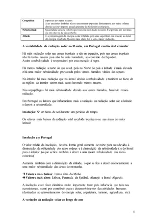 4
Geográfica expostas aos raios solares
Já as encostas úmbrias não se encontramexpostas diretamente aos raios solares
devido ao movimento anual aparente do Sol entre os tópicos.
Nebulosidade Quantidade de céu coberto por nuvens numdado instante. É expressa em décimos
ou em oitavos de céu coberto.
Albedo É a percentagemde energia solar refletida por uma superfície em relação ao total
de energia recebida. Quanto mais claro for o solo, maior radiação.
A variabilidade da radiação solar no Mundo, em Portugal continental e insular
Há mais radiação solar nas zonas tropicais e não no equador, pois nas zonas tropicais
não há tantas nuvens pois não há tanta humidade, ao contrário do Equador.
Assim a nebulosidade é responsável por esta exceção à regra.
Há menos radiação a norte do que a sul, pois no Norte do país a latitude é mais elevada
e há uma maior nebulosidade provocada pelos ventos húmidos vindos do oceano.
No interior há mais radiação que no litoral devido à nebulosidade e também ao facto de
as regiões do interior serem mais secas havendo menos nuvens.
Nos arquipélagos há mais nebulosidade devido aos ventos húmidos, havendo menos
radiação.
Em Portugal os fatores que influenciam mais a variação da radiação solar são a latitude
e depois a nebulosidade.
Insolação: Nº de horas de sol durante um período de tempo
Os valores mais baixos da radiação total recebida localizam-se nas áreas de maior
latitude
Insolação em Portugal
O valor médio da insolação, de uma forma geral aumenta de norte para sul (devido à
diminuição da obliquidade dos raios solares e à diminuição da nebulosidade) e do litoral
para o interior (o que se fica também a dever a uma maior nebulosidade das zonas
costeiras)
Aumenta também com a diminuição da altitude, o que se fica a dever essencialmente a
uma maior nebulosidade das áreas de montanha.
Valores mais baixos: Terras altas do Minho
Valores mais altos: Lisboa, Península de Setúbal, Alentejo e litoral Algarvio.
A insolação é um fator climático muito importante tanto pela influência que tem nos
ecossistemas, como por contribuir para o desenvolvimento das atividades humanas
(destinadas ao aproveitamento de energia solar, arquitetura, turismo, agricultura, etc)
A variação da radiação solar ao longo do ano
 
