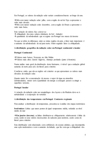 5
Em Portugal, os valores da radiação solar variam consideravelmente ao longo do ano.
Mês com maior radiação solar: julho, com a região do sul do Tejo a apresentar o
valor mais elevado.
Mês com menor radiação solar: dezembro, com a região do Douro a apresentar o
valor mais baixo.
Esta variação de valores fica a dever-se:
 obliquidade dos raios solares (distância do Sol – latitude)
 quantidade de nebulosidade que se regista em Portugal nos meses de inverno
No que se refere às diferenças entre as várias regiões do país, o fator mais importante é
o aumento da nebulosidade de sul para norte. Outro segundo fator é a obliquidade.
A distribuição geográfica da radiação solar em Portugal continental e insular
Portugal Continental
Valores mais baixos: Noroeste, no Alto Minho
Valores mais altos: Litoral Algarvio, Alentejo profundo (junto à fronteira).
Numa análise mais geral da distribuição deste fenómeno, é vísivel que a radiação global
aumenta de norte para sul e do litoral para o interior.
Conclui-se então, que são as regiões sul e interior as que apresentam os valores mais
elevados de radiação solar.
Quanto maior for a concentração de nuvens e vapor de água na atmosfera
(nebulosidade), menor será a quantidade de energia a conseguir passar e a atingir a
superfície terrestre.
Portugal Insular
A variação da radiação solar nos arquipélagos dos Açores e da Madeira deve-se à
nebulosidade e à exposição de vertentes
A distribuição das temperaturas em Portugal: Contrastes regionais
Para analisar a distribuição da temperatura, procedeu-se à análise dos mapas isotérmicos
Isotérmicas: Linhas que unem pontos de igual temperatura média, reduzida ao nível
médio do mar
Em janeiro (inverno), as linhas distribuem-se obliquamente relativamente à linha da
costa, sendo os seus valores decrescentes de sudoeste para nordeste, assim como do
litoral para o interior.
Esta distribuição está relacionada com a influência do oceano atântico, que desempenha
uma ação moderadora e com o aumento da latitude, que faz com que a obliquidade dos
 