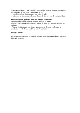 7
Nas regiões do interior, pelo contrário, as amplitudes térmicas são superiores (quanto +
nos afastamos do mar maior é a amplitude térmica)
-No verão os valores da temperatura são muito elevados
-No inverno, as temperaturas são muito baixas, devido ao efeito da continentalidade
Em termos gerais, podemos dizer que Portugal continental:
-A temperatura aumenta de norte para sul, por ação da latitude
-A temp. Apresenta menores contrastes anuais no litoral, por ação amenizadora do
Atlântico
-As temp. Médias anuais mais baixas registam-se no Noroeste e sobretudo na
cordilheira central, devido aos fatores latitude e altitude
Portugal Insular
Em ambos os arquipélagos, a amplitude térmica anual não é muito elevada, mercê da
influência oceânica.
 