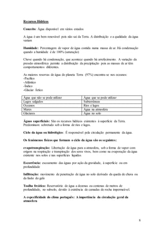 8
Recursos Hídricos
Conceito: Água disponivel em vários estados
A água é um bem renovável pois não sai da Terra. A distribuição e a qualidade da água
variam
Humidade: Percentagem de vapor de água contida numa massa de ar. Há condensação
quando a humidade é de 100% (saturação)
Chove quando há condensação, que acontece quando há arrefecimento. A variação da
pressão atmosférica permite a distribuição da precipitação pois as massas de ar têm
comportamentos diferentes.
As maiores reservas de água do planeta Terra (97%) encontra-se nos oceanos:
-Pacífico
-Atlântico
-Índico
-Glaciar Ártico
Água que não se pode utilizar Água que se pode utilizar
Lagos salgados Subterrâneas
Oceanos Rios e lagos
Mares Água na atmosfera
Glaciares Água no solo
Águas superficiais: São os recursos hidricos existentes à superficie da Terra.
Predominam sobretudo sob a forma de rios e lagos.
Ciclo da água ou hidrológico: É responsável pela circulação permanente da água.
Os fenómenos físicos que formam o ciclo da água são os seguintes:
evapotranspiração: Libertação de água para a atmosfera, sob a forma de vapor com
origem na respiração e transpiração dos seres vivos, bem como na evaporação da água
existente nos solos e nas superficies liquidas
Escorrência: escoamento das águas por ação da gravidade, à superficie ou em
profundidade
Infiltração: movimento de penetração de água no solo derivado da queda de chuva ou
da fusão do gelo
Toalha freática: Reservatório de água a dezenas ou centenas de metros de
profundidade, no subsolo, devido à existência de camadas de rocha impermeável.
A especificidade do clima português: A importância da circulação geral da
atmosfera
 