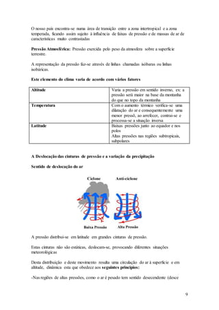 9
O nosso país encontra-se numa área de transição entre a zona intertropical e a zona
temperada, ficando assim sujeito à influência de faixas de pressão e de massas de ar de
caracteristicas muito contrastadas
Pressão Atmosférica: Pressão exercida pelo peso da atmosfera sobre a superficie
terrestre.
A representação da pressão faz-se através de linhas chamadas isóbaras ou linhas
isobáricas.
Este elemento do clima varia de acordo com vários fatores
Altitude Varia a pressão em sentido inverno, ex: a
pressão será maior na base da montanha
do que no topo da montanha
Temperatura Com o aumento térmico verifica-se uma
dilatação do ar e consequentemente uma
menor pressõ, ao arrefecer, contrai-se e
processa-se a situação inversa
Latitude Baixas pressões junto ao equador e nos
polos
Altas pressões nas regiões subtropicais,
subpolares
A Deslocação das cinturas de pressão e a variação da precipitação
Sentido de deslocação do ar
A pressão distribui-se em latitude em grandes cinturas de pressão.
Estas cinturas não são estáticas, deslocam-se, provocando diferentes situações
meteorológicas
Desta distribuição e deste movimento resulta uma circulação do ar à superficie e em
altitude, dinâmica esta que obedece aos seguintes principios:
-Nas regiões de altas pressões, como o ar é pesado tem sentido desecendente (desce
 