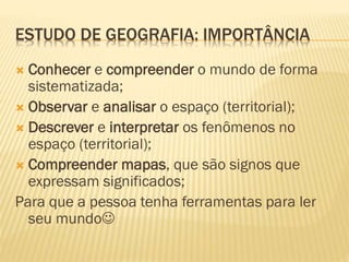 ESTUDO DE GEOGRAFIA: IMPORTÂNCIA
 Conhecer e compreender o mundo de forma
sistematizada;
 Observar e analisar o espaço (territorial);
 Descrever e interpretar os fenômenos no
espaço (territorial);
 Compreender mapas, que são signos que
expressam significados;
Para que a pessoa tenha ferramentas para ler
seu mundo
 