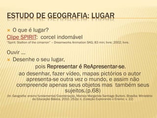 ESTUDO DE GEOGRAFIA: LUGAR
 O que é lugar?
Clipe SPIRIT: corcel indomável
“Spirit: Stallion of the cimarron” – Dreamworks Animation SKG; 83 min; livre; 2002; livre.
Ouvir ...
 Desenhe o seu lugar,
pois Representar é ReApresentar-se.
ao desenhar, fazer vídeo, mapas pictórios o autor
apresenta-se outra vez o mundo, e assim não
compreende apenas seus objetos mas também seus
sujeitos.(p.68)
(In: Geografia: ensino fundamental/Coordenação, Marisia Margarida Santiago Buitoni. Brasília: Ministério
da Educação Básica, 2010. 252p: il. (Coleção Explorando o Ensino; v. 22)
 