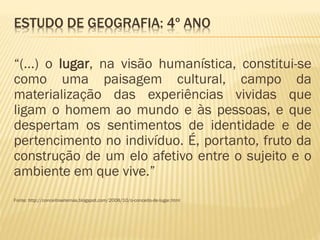 ESTUDO DE GEOGRAFIA: 4º ANO
“(...) o lugar, na visão humanística, constitui-se
como uma paisagem cultural, campo da
materialização das experiências vividas que
ligam o homem ao mundo e às pessoas, e que
despertam os sentimentos de identidade e de
pertencimento no indivíduo. É, portanto, fruto da
construção de um elo afetivo entre o sujeito e o
ambiente em que vive.”
Fonte: http://conceitosetemas.blogspot.com/2008/10/o-conceito-de-lugar.html
 