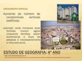 ESTUDO DE GEOGRAFIA: 4º ANO
CRESCIMENTO VERTICAL:
Aumento do número de
condomínios verticais
(edifícios)
exemplo: onde moravam duas
famílias moram agora
cinquenta famílias, assim
aumenta-se o fluxo de
pessoas e necessariamente
a infra-estrutura.
http://www.infinityindaiatuba.com.br
http://www.lancamentosindaiatuba.com.br/empreendimento+edificio+magestic+indaiatuba-elo-forte-imoveis.php
 