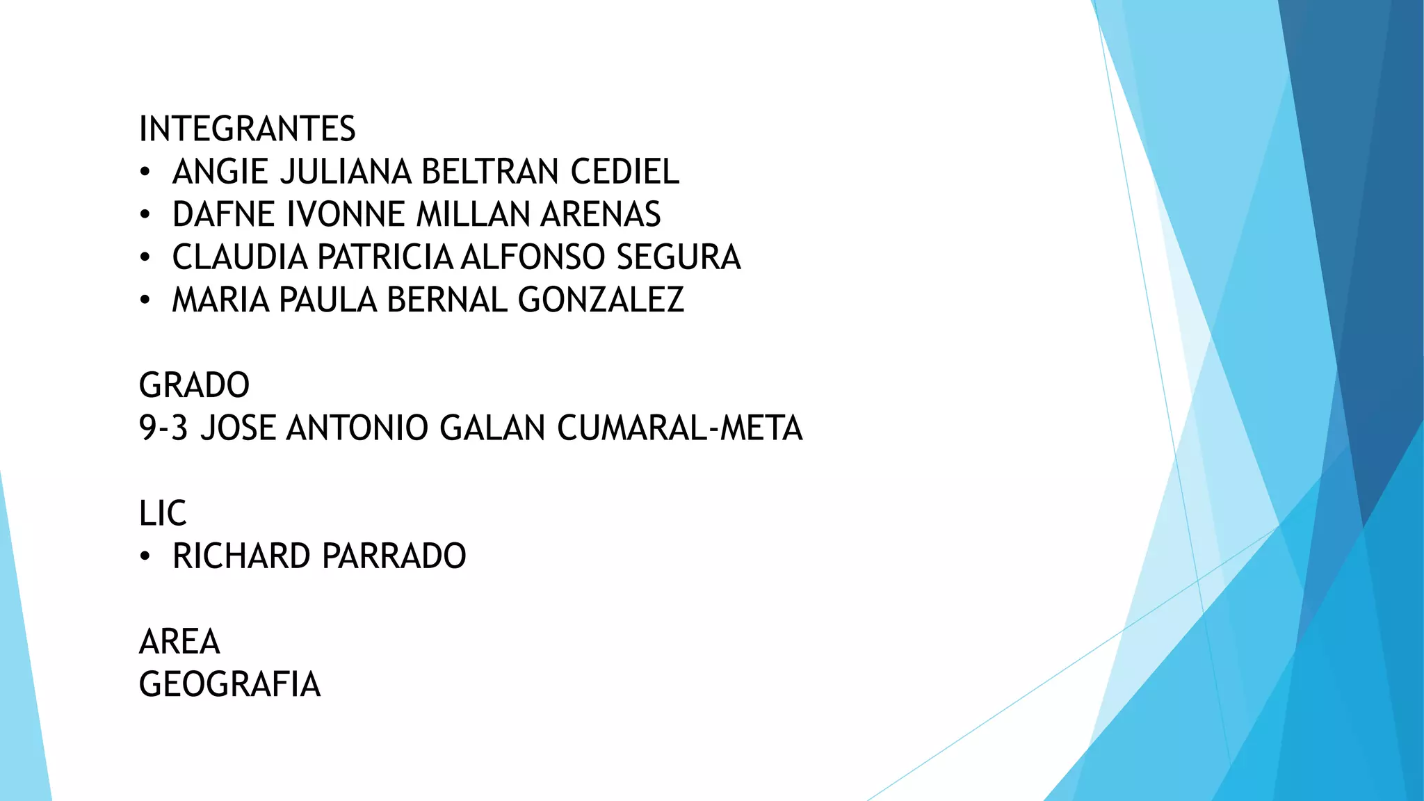INTEGRANTES
• ANGIE JULIANA BELTRAN CEDIEL
• DAFNE IVONNE MILLAN ARENAS
• CLAUDIA PATRICIA ALFONSO SEGURA
• MARIA PAULA BERNAL GONZALEZ
GRADO
9-3 JOSE ANTONIO GALAN CUMARAL-META
LIC
• RICHARD PARRADO
AREA
GEOGRAFIA