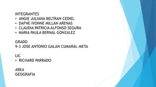 INTEGRANTES
• ANGIE JULIANA BELTRAN CEDIEL
• DAFNE IVONNE MILLAN ARENAS
• CLAUDIA PATRICIA ALFONSO SEGURA
• MARIA PAULA BERNAL GONZALEZ
GRADO
9-3 JOSE ANTONIO GALAN CUMARAL-META
LIC
• RICHARD PARRADO
AREA
GEOGRAFIA
 