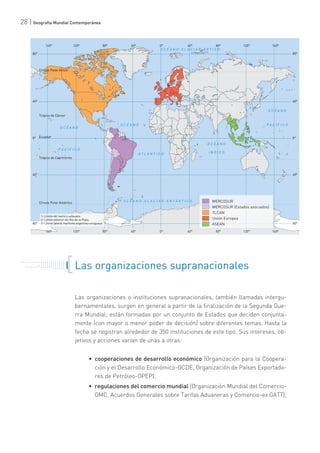 28 | Geografía Mundial Contemporánea
Las organizaciones supranacionales
Las organizaciones o instituciones supranacionales, también llamadas intergu-
bernamentales, surgen en general a partir de la finalización de la Segunda Gue-
rra Mundial; están formadas por un conjunto de Estados que deciden conjunta-
mente (con mayor o menor poder de decisión) sobre diferentes temas. Hasta la
fecha se registran alrededor de 350 instituciones de este tipo. Sus intereses, ob-
jetivos y acciones varían de unas a otras:
• cooperaciones de desarrollo económico (Organización para la Coopera-
ción y el Desarrollo Económico-OCDE, Organización de Países Exportado-
res de Petróleo-OPEP);
• regulaciones del comercio mundial (Organización Mundial del Comercio-
OMC, Acuerdos Generales sobre Tarifas Aduaneras y Comercio-ex GATT);
. . . . . . . . . . . . . . . . . . . . . . .
. . . . . . . . . . .
. . . . . . . . . . . . . . .
. . . . . . . . . . . . . . . . . . . . .
. . . . . . .
 