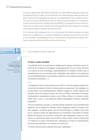 32 | Geografía Mundial Contemporánea
Incluso la generación de bloques regionales se está redefiniendo para garantizar
la hegemonía de la Tríada, con la formación de nuevos bloques cada vez más am-
plios, cada vez más desiguales y cada vez más dependientes de su potencia inter-
na, como en el caso del ALCA americano, de la economía asiática con el desarro-
llo del Comité Económico de Asia Oriental (EAEC) y la ampliación de la Unión Eu-
ropea con el ingreso de los países de la Europa Oriental que integraron el bloque
comunista durante el período de la Guerra Fría.
En el extremo del subdesarrollo, con condiciones de extrema pobreza en gran
parte de sus poblaciones, una fuerte dependencia productiva del sector primario
y una marcada inestabilidad política, se encuentra la mayoría de los países afri-
canos y algunos países asiáticos y latinoamericanos.
6
.......................................................................................................................................................................................................................................
ACTIVIDAD13 :| Lea el siguiente texto y responda:
El nuevo orden mundial
“La globalización no la promovió ningún país o grupo económico, pero re-
sultó de la revolución tecnológica (contemporánea). Por esa razón, favorece
a los países de alta tecnología, particularmente los Estados Unidos, que se
transformaron en la economía más competitiva del mundo. Es la razón por
la cual la globalización, en la práctica, equivale a una americanización de las
economías mundiales (...)”
[…]
“La implosión de la Unión Soviética en 1991 y el fin del régimen bipolar hi-
cieron de los Estados Unidos la única potencia remanente. Sin embargo, es-
te país ejerce una semihegemonía, bastante amplia en ciertas regiones del
mundo, partes de América Latina, de Asia, de África, contenida en Europa,
relativamente combatida en países como China y Rusia y, en menor escala,
India, Irán y otros. A esa situación Samuel Huntington la llamó 'unimulti-
polaridad'.”
“En las condiciones actuales, el mundo quedó sometido a una estratificación
tripartita. En la cúpula del sistema (status dirigente) están los Estados Uni-
dos, seguidos, en menor grado, por la Unión Europea y el Japón. En la base
de los sistemas (status de dependencia) se encuentran casi todos los demás
países del mundo. En posición intermedia, que llamaremos status de resis-
tencia, se encuentran países como China y Rusia. Países como la India, Irán
y el Brasil en el marco del Mercosur, sobrepasan el status de dependencia,
sin inserción suficiente en el status de resistencia.”
“El orden internacional resultante tiene poca estabilidad...”
[...]
© Jaguaribe, Helio,
“Las opciones de Argentina”,
en Revista Encrucijadas
Nº 17, año 2.
Universidad de Buenos Aires,
marzo de 2002.
 