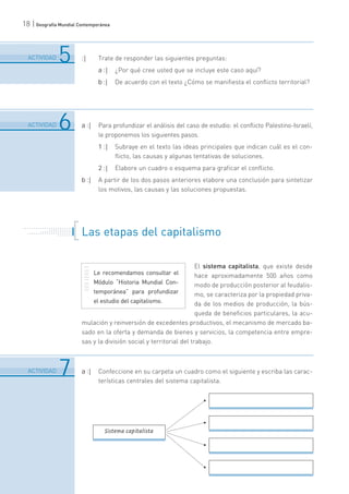 18 | Geografía Mundial Contemporánea
:| Trate de responder las siguientes preguntas:
a :| ¿Por qué cree usted que se incluye este caso aquí?
b :| De acuerdo con el texto ¿Cómo se manifiesta el conflicto territorial?
a :| Para profundizar el análisis del caso de estudio: el conflicto Palestino-Israelí,
le proponemos los siguientes pasos.
1 :| Subraye en el texto las ideas principales que indican cuál es el con-
flicto, las causas y algunas tentativas de soluciones.
2 :| Elabore un cuadro o esquema para graficar el conflicto.
b :| A partir de los dos pasos anteriores elabore una conclusión para sintetizar
los motivos, las causas y las soluciones propuestas.
Las etapas del capitalismo
El sistema capitalista, que existe desde
hace aproximadamente 500 años como
modo de producción posterior al feudalis-
mo, se caracteriza por la propiedad priva-
da de los medios de producción, la bús-
queda de beneficios particulares, la acu-
mulación y reinversión de excedentes productivos, el mecanismo de mercado ba-
sado en la oferta y demanda de bienes y servicios, la competencia entre empre-
sas y la división social y territorial del trabajo.
a :| Confeccione en su carpeta un cuadro como el siguiente y escriba las carac-
terísticas centrales del sistema capitalista.
6
.......................................................................................................................................................................................................................................
ACTIVIDAD 5
6
.......................................................................................................................................................................................................................................
ACTIVIDAD 6
6
.......................................................................................................................................................................................................................................
ACTIVIDAD 7
. . . . . . . . . . . . . . . . . . . . . . .
. . . . . . . . . . .
. . . . . . . . . . . . . . .
. . . . . . . . . . . . . . . . . . . . .
. . . . . . .
Sistema capitalista
Le recomendamos consultar el
Módulo “Historia Mundial Con-
temporánea” para profundizar
el estudio del capitalismo.
 