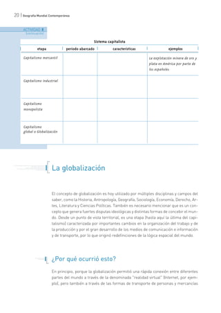 20 | Geografía Mundial Contemporánea
La globalización
El concepto de globalización es hoy utilizado por múltiples disciplinas y campos del
saber, como la Historia, Antropología, Geografía, Sociología, Economía, Derecho, Ar-
tes, Literatura y Ciencias Políticas. También es necesario mencionar que es un con-
cepto que genera fuertes disputas ideológicas y distintas formas de concebir el mun-
do. Desde un punto de vista territorial, es una etapa (hasta aquí la última del capi-
talismo) caracterizada por importantes cambios en la organización del trabajo y de
la producción y por el gran desarrollo de los medios de comunicación e información
y de transporte, por lo que originó redefiniciones de la lógica espacial del mundo.
¿Por qué ocurrió esto?
En principio, porque la globalización permitió una rápida conexión entre diferentes
partes del mundo a través de la denominada "realidad virtual" (Internet, por ejem-
plo), pero también a través de las formas de transporte de personas y mercancías
etapa
Capitalismo mercantil
período abarcado características ejemplos
La explotación minera de oro y
plata en América por parte de
los españoles
Capitalismo industrial
Capitalismo
monopolista
Capitalismo
global o Globalización
Sistema capitalista
ACTIVIDAD 8
[continuación]
. . . . . . . . . . . . . . . . . . . . . . .
. . . . . . . . . . .
. . . . . . . . . . . . . . .
. . . . . . . . . . . . . . . . . . . . .
. . . . . . .
. . . . . . .
. . . . .
 