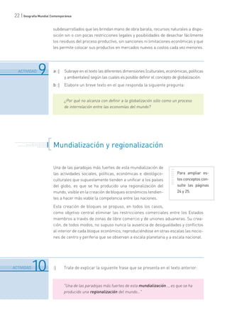 22 | Geografía Mundial Contemporánea
subdesarrollados que les brindan mano de obra barata, recursos naturales a dispo-
sición sin o con pocas restricciones legales y posibilidades de desechar fácilmente
los residuos del proceso productivo, sin sanciones ni limitaciones económicas y que
les permite colocar sus productos en mercados nuevos a costos cada vez menores.
6
.......................................................................................................................................................................................................................................
ACTIVIDAD 9
6
.......................................................................................................................................................................................................................................
ACTIVIDAD10
a :| Subraye en el texto las diferentes dimensiones (culturales, económicas, políticas
y ambientales) según las cuales es posible definir el concepto de globalización.
b :| Elabore un breve texto en el que responda la siguiente pregunta:
¿Por qué no alcanza con definir a la globalización sólo como un proceso
de interrelación entre las economías del mundo?
. . . . . . . . . . . . . . . . . . . . . . .
. . . . . . . . . . .
. . . . . . . . . . . . . . .
. . . . . . . . . . . . . . . . . . . . .
. . . . . . . Mundialización y regionalización
Una de las paradojas más fuertes de esta mundialización de
las actividades sociales, políticas, económicas e ideológico-
culturales que supuestamente tienden a unificar a los países
del globo, es que se ha producido una regionalización del
mundo, visible en la creación de bloques económicos tendien-
tes a hacer más viable la competencia entre las naciones.
Esta creación de bloques se propuso, en todos los casos,
como objetivo central eliminar las restricciones comerciales entre los Estados
miembros a través de zonas de libre comercio y de uniones aduaneras. Su crea-
ción, de todos modos, no supuso nunca la ausencia de desigualdades y conflictos
al interior de cada bloque económico, reproduciéndose en otras escalas las nocio-
nes de centro y periferia que se observan a escala planetaria y a escala nacional.
:| Trate de explicar la siguiente frase que se presenta en el texto anterior:
"Una de las paradojas más fuertes de esta mundialización…, es que se ha
producido una regionalización del mundo…"
Para ampliar es-
tos conceptos con-
sulte las páginas
24 y 25.
 