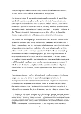 desinversión pública se han incrementado las carencias de infraestructuras urbanas -
vivienda, recolección de residuos, asfalto, cloacas, agua potable-.

Esto último, al tratarse de una cuestión medular para la comprensión de la actividad,
hace decidir al profesor sobre la necesidad que los estudiantes busquen información
sobre la privatización de distintos tipos de servicios públicos urbanos, y cómo esto ha
contribuido a que se acrecienten las diferencias sociales y espaciales entre barrios cada
vez más integrados a la ciudad y otros cada vez más pobres y “separados”, “aislados” de
ella. 16 Es decir, áreas de la ciudad que gozan de servicios públicos de alta calidad y
otras que los poseen de menor calidad, cuando no están directamente ausentes.

Para terminar esta primera parte que puede llevar una clase el docente sistematiza en el
pizarrón las cuestiones sobre las que hablaron hasta el momento, vuelve sobre ellas, y
plantea a los estudiantes que para continuar resulta fundamental que traigan información
-artículos de opinión, científicos, estadísticas- sobre la privatización de los servicios
públicos durante los años noventa, ya que será el punto de partida y el marco de lo que
se denominará un trabajo de campo en geografía, por el cual adquirirán una serie de
conocimientos de origen diferente al que están acostumbrados. El profesor comenta a
los estudiantes que pueden dirigirse a sitios de internet que recomendará oportunamente,
a la biblioteca de la escuela, así como consultar materiales existentes en sus casas. Se
trata de un tipo de material de amplia diversidad que será sistematizado y depurado
conjuntamente en base a criterios, durante alguna de las clases entre estudiantes y
profesor.

El profesor explica que, a los fines del estudio en la escuela, se concebirá el trabajo de
campo, como una de las formas de reunir información para la realización de
investigaciones escolares que implican en su desarrollo la comprensión de fenómenos
sociales mediante la combinación de diversas fuentes de información, tales como la
observación y las entrevistas. No obstante la diversidad de formas de obtención de la
información por estas vías, el profesor deja en claro que solo trabajarán con entrevistas.
                                                            
16
  En consideración al alcance que se proponga para la actividad puede plantearse la necesidad de recurrir
a fuentes de información del más variado tipo. Puede proponer la utilización de aquellas fuentes que
permitan acceder a información cuantificada (censos y estadísticas) o del tipo cualitativa (por ejemplo
entrevistas a padres, abuelos, funcionarios comunales, médicos, docentes, etc.) que permitan escuchar a
diferentes protagonistas narrar sobre los cambios que ellos mismos pudieron registrar durante las últimas
décadas.
 Diseño Curricular para la Educación Secundaria 5to año. Geografía VERSIÓN PRELIMINAR

                                                               44
 