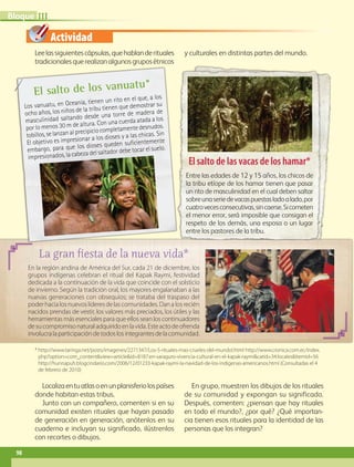 Actividad
Leelassiguientescápsulas,quehablanderituales
tradicionalesquerealizanalgunosgruposétnicos
y culturales en distintas partes del mundo.
Localizaentuatlasoenunplanisferiolospaíses
donde habitan estas tribus.
Junto con un compañero, comenten si en su
comunidad existen rituales que hayan pasado
de generación en generación, anótenlos en su
cuaderno e incluyan su significado, ilústrenlos
con recortes o dibujos.
En grupo, muestren los dibujos de los rituales
de su comunidad y expongan su significado.
Después, comenten: ¿piensan que hay rituales
en todo el mundo?, ¿por qué? ¿Qué importan-
cia tienen esos rituales para la identidad de las
personas que los integran?
* http://www.taringa.net/posts/imagenes/2271347/Los-5-rituales-mas-crueles-del-mundo!.html http://www.cronica.com.ec/index.
php?option=com_contentview=articleid=8187:en-saraguro-vivencia-cultural-en-el-kapak-raymicatid=34:localesItemid=56
http://hunnapuh.blogcindario.com/2006/12/01233-kapak-raymi-la-navidad-de-los-indigenas-americanos.html (Consultadas el 4
de febrero de 2010)
La gran fiesta de la nueva vida*
En la región andina de América del Sur, cada 21 de diciembre, los
grupos indígenas celebran el ritual del Kapak Raymi, festividad
dedicada a la continuación de la vida que coincide con el solsticio
de invierno. Según la tradición oral, los mayores engalanaban a las
nuevas generaciones con obsequios; se trataba del traspaso del
poderhacialosnuevoslíderesdelascomunidades.Danalosrecién
nacidos prendas de vestir, los valores más preciados, los útiles y las
herramientas más esenciales para que ellos sean los continuadores
desucompromisonaturaladquiridoenlavida.Esteactodeofrenda
involucralaparticipacióndetodoslosintegrantesdelacomunidad.
El salto de los vanuatu*
Los vanuatu, en Oceanía, tienen un rito en el que, a los
ocho años, los niños de la tribu tienen que demostrar su
masculinidad saltando desde una torre de madera de
por lo menos 30 m de altura. Con una cuerda atada a los
tobillos, se lanzan al precipicio completamente desnudos.
El objetivo es impresionar a los dioses y a las chicas. Sin
embargo, para que los dioses queden suficientemente
impresionados, la cabeza del saltador debe tocar el suelo.
El salto de las vacas de los hamar*
Entre las edades de 12 y 15 años, los chicos de
la tribu etíope de los hamar tienen que pasar
un rito de masculinidad en el cual deben saltar
sobreunaseriedevacaspuestasladoalado,por
cuatrovecesconsecutivas,sincaerse.Sicometen
el menor error, será imposible que consigan el
respeto de los demás, una esposa o un lugar
entre los pastores de la tribu.
98
IIIBloque
AB-GEO-5-P-074-107.indd 98 17/02/12 11:06
 