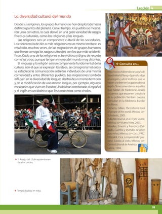 B3-L4-49
ΕΕ Templo Budista en India.
ΕΕ El festejo del 15 de septiembre en
Estados Unidos.
La diversidad cultural del mundo
Desde sus orígenes, los grupos humanos se han desplazado hacia
distintos puntos del planeta. Con el tiempo, los pueblos se mezcla-
ron unos con otros, lo cual derivó en una gran variedad de rasgos
físicos y culturales, como las religiones y las lenguas.
Las religiones son un componente cultural de las sociedades.
La coexistencia de dos o más religiones en un mismo territorio es
resultado, muchas veces, de las migraciones de grupos humanos
que llevan consigo los rasgos culturales con los que más se identi-
fican. Cada una de las religiones es tan valiosa y digna de respeto
como las otras, aunque tengan visiones del mundo muy distintas.
El lenguaje y la religión son un componente fundamental de la
cultura, con el que se expresan las ideas, se consigna la historia y
se establece la comunicación entre los individuos de una misma
comunidad y entre diferentes pueblos. Las migraciones también
influyen en la diversidad de lenguas dentro de un mismo territorio
y en la modificación de una misma lengua, por ejemplo, algunos
mexicanosquevivenenEstadosUnidoshancombinadoelespañol
y el inglés en un dialecto que los caracteriza como cholos.
✥ Consulta en...
http://www.childrenslibrary.org/icdl/
SearchWorld?ilang=Spanish, elige
una región, y abrir los libros que se
hacenyseleenenlospaísesdeesa
región.Terecomendamosaquellos
que hablan de tradiciones orales
y cuentos que exponen la cultura
de su población. También puedes
consultar en la Biblioteca Escolar
los libros:
Doherty, Gillian, The Usborne book
of people of the world, México, sep-
Scholastic, 2003.
Fullá,Montserrat,etal.,EljefeSeattle,
México, sep-Vicens Vives, 2003.
Morales, Ernesto y Francisco Del-
gado, Cuentos y leyendas de amor
paraniños, México, sep-cdcli, 1992.
Fittipaldi, Cica, La leyenda del gua-
raná. Subida al cielo, México, sep-
CentroEditorialdeAmérica
Latina, 1994.
99
Lección 4
AB-GEO-5-P-074-107.indd 99 17/02/12 11:06
 