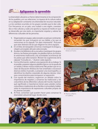 Apliquemos lo aprendido
ΕΕ Músicos callejeros
en Sudáfrica.
ΕΕ Danza regional en Phnom Penh,
Camboya.
ΕΕ Comida tradicional de Corea: carne
tártara con huevo.
La diversidad cultural es un factor determinante en la composición
de los pueblos y en sus relaciones. La riqueza de la cultura radica
en su adaptación constante a la diversidad de recursos naturales
y a los cambios ocurridos en los grupos sociales que le dan vida.
Con frecuencia, en un país, una ciudad o una región, coexisten
dos o más culturas y cada una aporta su riqueza al medio en que
se desarrolla; por esa razón, es importante respetar y valorar las
diferencias culturales de las personas.
1.	 Organizadosenequipo,seleccionaránunpaísporcontinente;
recuerden los que incluyeron en sus tablas y los que se
mencionan en la cápsula “Un dato interesante”. Procuren
que sean distintos de los que eligieron los otros equipos.
2.	 En el Atlas de Geografía Universal, investiguen la lengua y
religión principales del país seleccionado.
3.	 Acudanalabibliotecadesuescuelaeinvestiguenlosgrupos
étnicos, las fiestas principales, los platillos típicos, la música,
la vestimenta tradicional y las actividades económicas de
los países que seleccionaron. Revisen las sugerencias de la
cápsula “Consulta en...”. Ilustren cada aspecto.
4.	 Con la información, realicen una exposición de su trabajo. Si
es posible, preparen algunos platillos típicos con la ayuda de
un adulto o lleven música tradicional. Recuerden que en su
clase de Educación Artística les han enseñado a reconocer
diversos estilos musicales, a preparar una escenografía y a
identificar los diseños corporales de algunas danzas. Usen
esos conocimientos para enriquecer su exposición.
5.	 Con ayuda del maestro, organicen un debate sobre la
importancia de respetar y conservar las tradiciones y las
costumbres de las diferentes culturas del mundo. Expresen
qué significado e importancia tienen para ustedes ciertas
costumbresotradicionesdesufamiliaocomunidadyhablen
sobre la importancia de expresiones culturales propias de
los jóvenes actuales.
6.	 Al final, comenten qué pueden hacer para conservar la
diversidad cultural del lugar donde viven.
4
101
Lección 4
AB-GEO-5-P-074-107.indd 101 17/02/12 11:06
 