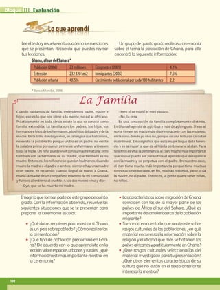 Lo que aprendí
Evaluación
Población (2006) 23 millones Emigrantes (2005) 4.1%
Extensión 232 320 km2 Inmigrantes (2005) 7.6%
Población urbana 48.5% Crecimiento poblacional por cada 100 habitantes 2.2
* Banco Mundial, 2008.
Leeeltextoyresuelveentucuadernolascuestiones
que se presentan. Recuerda que puedes revisar
tus lecciones.
Ungrupodequintogradorealizasuceremonia
sobre el tema la población de Ghana, para ello
encontró la siguiente información:
Imaginaqueformaspartedeestegrupodequinto
grado. Con la información obtenida, resuelve las
siguientes situaciones que se te presentan para
preparar la ceremonia escolar.
•• ¿Qué datos requieres para mostrar si Ghana
es un país sobrepoblado? ¿Cómo realizarías
la presentación?
•• ¿Qué tipo de población predomina en Gha-
na? De acuerdo con lo que aprendiste en la
lecciónsobreespaciosurbanosyrurales,¿qué
información estimas importante mostrar en
la ceremonia?
•• LascaracterísticassobremigracióndeGhana
coinciden con las de la mayor parte de los
países de África al sur del Sahara. ¿Qué es
importantedesarrollaracercadelapoblación
migrante?
•• Tomando en cuenta lo que analizaste sobre
rasgos culturales de las poblaciones, ¿en qué
material encuentras la información sobre la
religión y el idioma que más se habla en los
paísesafricanosyparticularmenteenGhana?
•• ¿Qué rasgos culturales seleccionarías del
material investigado para tu presentación?
¿Qué otros elementos característicos de su
cultura que no están en el texto anterior te
interesaría mostrar?
Ghana, al sur del Sahara*
La Familia
Cuando hablamos de familia, entendemos padre, madre e
hijos; eso es lo que nos viene a la mente, no así al africano.
Prácticamente en toda África existe lo que se conoce como
familia extendida. La familia son los padres, los hijos, los
hermanosehijosdeloshermanos,yloshijosdelpadreydela
madre.Enlatribudondeyovivo,enlalenguaquehablamos,
no existe la palabra tío porque un tío es un padre; no existe
la palabra primo porque un primo es un hermano, y lo es en
toda la regla. Un niño puede vivir con su madre natural pero
también con la hermana de su madre, que también es su
madre.Entonces,losniñosnosequedanhuérfanos.Cuando
muere la madre o el padre o ambos, siempre hay una madre
o un padre. Yo recuerdo: cuando llegué de nuevo a Ghana,
murió la madre de un compañero maestro de mi comunidad
y fuimos al entierro al pueblo. A los dos meses vino y dijo:
–Oye, que se ha muerto mi madre.
–Pero si se murió el mes pasado.
–No, la otra.
Es una concepción de familia completamente distinta.
En Ghana hay más de 45 tribus y más de 45 lenguas. Si vas al
norte tienen un matiz más discriminatorio con las mujeres;
en la zona donde yo vivo no, porque es una tribu de carácter
matrilineal. Esto significa que es la mujer la que da la heren-
cia y es la mujer la que da al hijo la pertenencia al clan. Para
nosotrosesvitallapertenenciaalclan;muchomásimportante
que lo que pueda ser para otros el apellido que desaparece
con la madre y se perpetua con el padre. En nuestro caso,
el clan tiene mucha más importancia porque tiene muchas
connotaciones sociales, en fin, muchas historias, y eso lo da
la madre, no el padre. Entonces, la gente quiere tener niñas,
no niños.
102
IIIBloque
AB-GEO-5-P-074-107.indd 102 17/02/12 11:06
 