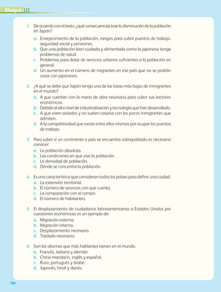 104
1.	 Deacuerdoconeltexto,¿quéconsecuenciastraeladisminucióndelapoblación
en Japón?
a.	 Envejecimiento de la población, riesgos para cubrir puestos de trabajo,
seguridad social y pensiones.
b.	 Que una población bien cuidada y alimentada como la japonesa tenga
problemas de salud.
c.	 Problemas para dotar de servicios urbanos suficientes a la población en
general.
d.	 Un aumento en el número de migrantes en ese país que no se podrán
casar con japoneses.
2.	 ¿A qué se debe que Japón tenga una de las tasas más bajas de inmigrantes
en el mundo?
a.	 A que cuentan con la mano de obra necesaria para cubrir sus sectores
económicos.
b.	 Debidoalaltoniveldeindustrializaciónytecnologíaquehandesarrollado.
c.	 A que viven aislados y no suelen casarse con los pocos inmigrantes que
admiten.
d.	 A la competitividad que existe entre ellos mismos por ocupar los puestos
de trabajo.
3.	 Para saber si un continente o país se encuentra sobrepoblado es necesario
conocer:
a.	 La población absoluta.		
b.	 Las condiciones en que vive la población.
c.	 La densidad de población.
d.	 Dónde se concentra la población.
4.	 Es una característica que consideran todos los países para definir una ciudad.
a.	 La extensión territorial.		
b.	 El número de servicios con que cuenta.	
c.	 La comparación con el campo.
d.	 El número de habitantes.
5.	 El desplazamiento de ciudadanos latinoamericanos a Estados Unidos por
cuestiones económicas es un ejemplo de:
a.	 Migración externa.		
b.	 Migración interna.	
c.	 Desplazamiento necesario.
d.	 Traslado necesario.
6.	 Son los idiomas que más hablantes tienen en el mundo.
a.	 Francés, italiano y alemán.		
b.	 Chino mandarín, inglés y español.	
c.	 Ruso, portugués y árabe.
d.	 Japonés, hindi y danés.
IIIBloque
AB-GEO-5-P-074-107.indd 104 17/02/12 11:06
 
