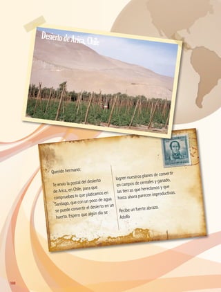Querido hermano:
Te envío la postal del desierto
de Arica, en Chile, para que
compruebes lo que platicamos en
Santiago, que con un poco de agua
se puede convertir el desierto en un
huerto. Espero que algún día se
logren nuestros planes de convertir
en campos de cereales y ganado,
las tierras que heredamos y que
hasta ahora parecen improductivas.
Recibe un fuerte abrazo.
Adolfo
108108
DesiertodeArica,Chile
AB-GEO-5-P-108-149.indd 108 17/02/12 11:19
 