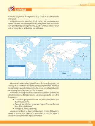 Actividad
0˚60˚90˚ 75˚ 75˚120˚150˚ 135˚ 135˚ 165˚105˚ 105˚30˚30˚ 15˚ 15˚45˚ 45˚ 60˚ 90˚ 120˚ 150˚ 180˚
0˚
30˚
15˚
15˚
45˚
45˚
60˚
75˚
30˚
S i m b o l o g í a
Escala 1:265 000 000
0 4500 km
Consulta las gráficas de las páginas 70 y 71 delAtlas de Geografía
Universal.
Asigna símbolos a la producción de carne y a la producción pes-
quera. Después, localiza los países de cada gráfica en el planisferio,
con la simbología correspondiente. Escribe un título a éste y en un
extremo registra la simbología que utilizaste.
Observa el mapa de la página 71 de tu Atlas de Geografía Uni-
versal y en tu cuaderno escribe los países con ganadería intensiva,
los países con ganadería extensiva, las zonas con alta producción
pesquera y las de baja producción pesquera.
Consultatumapayloqueescribisteentucuaderno.Elaborauna
conclusión acerca de la ganadería y la pesca, para ello considera
lo siguiente:
•• Ganadería que predomina en los principales países pro-
ductores de carne.
•• Tipos de ganadería y pesca que hay en América, Europa,
Asia, África y Oceanía.
•• Principales zonas pesqueras.
Ahora, presenta en la clase tu trabajo con el resto de tus com-
pañeros, anoten una conclusión general en el pizarrón sobre la
situación de la ganadería y pesca mundial.
113
Lección 1
AB-GEO-5-P-108-149.indd 113 17/02/12 11:19
 