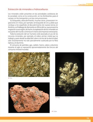 ΕΕ Cobre.
ΕΕ Oro.
ΕΕ Plata.
Extracción de minerales e hidrocarburos
Los minerales están presentes en las actividades cotidianas de
la sociedad, como en la construcción, en los fertilizantes para el
campo, en los transportes y en las comunicaciones.
Su búsqueda y descubrimiento, muchas veces, provocaron mi-
graciones en masa, por ejemplo, la búsqueda de oro y plata que
condujo a los españoles al descubrimiento de nuevas tierras en
América,oelhallazgodediamantesenÁfricadelsur,queprovocóla
migraciónaesaregión;dehecho,laexplotacióndelosmineralesen
esa parte del mundo continúa en manos de empresas extranjeras.
Toda la evolución del ser humano está asociada al uso de los
recursos minerales, por ejemplo, el cobre, primer metal que se
trabajó y pasó desde la edad del cobre a la era de la electricidad,
sólo recientemente ha sido parcialmente sustituido por la fibra
óptica y el aluminio.
El consumo de petróleo, gas, carbón, hierro, cobre y aluminio
durante el siglo xx representó aproximadamente dos tercios del
consumo mineral mundial.
115
Lección 1
AB-GEO-5-P-108-149.indd 115 17/02/12 11:19
 