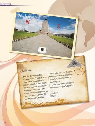 10
IBloque
10
Querido Hugo:
Te escribo desde la mitad del
mundo, en Quito, Ecuador. En esta
postal está el monumento que
marca la latitud 0, el punto desde
donde se traza el ecuador, la línea
imaginaria que rodea la Tierra
como si fuera un cinturón. Con un
solo paso estás en el norte del
planeta y con otro, en el sur.
Esta ciudad sería una de las más
cálidas del mundo, pero su relieve
montañoso, sobre los Andes, la
hace templada.
Cuando regrese te platicaré más
detalles de mi viaje a Sudamérica.
Un abrazo.
Miguel
N
S
Quito,Ecuador
AB-GEO-5-P-008-037.indd 10 17/02/12 10:53
 