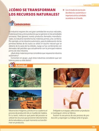 Actividad
❖❖ Con el estudio de esta lección
describirás las características e
importancia de las actividades
secundarias en el mundo.
Comencemos
¿CÓMO SE TRANSFORMAN
LOS RECURSOS NATURALES?
Observa las imágenes y anota en tu cuaderno el
procesodeproduccióndeunmuebledemadera.
En tu texto, indica en qué parte del proceso se
utilizan los recursos que provienen directamente
de la naturaleza y en qué momento se transfor-
man en productos.
Intégrateaunequipo,seleccionenunproducto
e investiguen cómo se fabrica.
Ilustren la secuencia de ese proceso de pro-
ducción y expongan su trabajo ante el grupo.
La industria requiere de una gran cantidad de recursos naturales,
materiasprimasyotrosproductosquesegeneranenlasactividades
primarias. Para generar nuevos productos llamados manufactu-
rados, la industria transforma las materias primas y las combina.
Por ejemplo, en la industria automotriz, para la elaboración de las
primeras llantas de los autos se utilizó el caucho natural que se
obtiene de la savia de los árboles, luego se fue combinando con
derivados del petróleo que actualmente son la principal materia
prima de esta industria.
¿Qué otras materias primas consideras que requiera la industria
automotriz?
Comenten en grupo: ¿qué otras industrias consideran que son
básicas para su vida diaria?
119
Lección 2
AB-GEO-5-P-108-149.indd 119 17/02/12 11:19
 