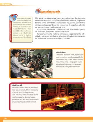 Aprendamos más
Industria ligera
Genera bienes de consumo directo, es decir, elabora
productos de primera necesidad para la población,
como alimentos, ropa, calzado, etcétera. Consume
menos materias primas y energía que la industria
pesada. Incluye las industrias textil, alimentaria,
automotriz, de calzado y editorial, entre otras.
Industria pesada
Transforma las materias primas en productos de
mayor valor, por ejemplo, el hierro se transforma
en barras de acero y el cobre en láminas o
cables. Demanda grandes cantidades de recursos
energéticos y agua. Sus fábricas se localizan
generalmente cerca de la extracción de la materia
prima o de puertos y estaciones de ferrocarril.
✥Undatointeresante
Enelmundosecomer-
cializan10milmillones
de zapatos al año. China es el
principalproductorcon6mil
millones, le siguen India con
más de 800 millones y Brasil
con 650 millones; México
destaca en la industria del
calzado por ser el séptimo
productor, con 240 millones.
Muchosdelosproductosqueconsumesyutilizascomolosalimentos
enlatados, el calzado, los aparatos eléctricos o tus libros, no podrías
tenerlos sin las actividades secundarias o industriales. La industria
es importante para el desarrollo económico de los países, además
de que mejora sus condiciones de vida.
La industria consiste en la transformación de la materia prima
en productos elaborados o manufacturados.
Para transformar las materias primas que proporcionan las acti-
vidades primarias, la industria se ha diversificado en varias ramas
de producción que se pueden agrupar en dos:
120
IVBloque
AB-GEO-5-P-108-149.indd 120 17/02/12 11:19
 